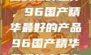 探索中国制造的巅峰之作，96国产精华最好的产品96国产精华最好的产品有哪些