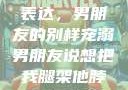 独特的情感表达，男朋友的别样宠溺男朋友说想把我腿架他脖子上,小说