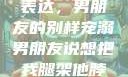 独特的情感表达，男朋友的别样宠溺男朋友说想把我腿架他脖子上,小说