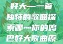 哪灬你的鸣巴好大—一首独特的歌曲探索哪灬你的鸣巴好大歌曲原唱成全第六季