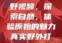 真实野外打野视频，探索自然，体验原始的魅力真实野外打野视频大全