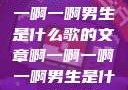 关于啊一啊一啊一啊男生是什么歌的文章啊一啊一啊一啊男生是什么歌小说
