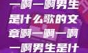 关于啊一啊一啊一啊男生是什么歌的文章啊一啊一啊一啊男生是什么歌小说