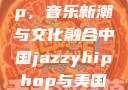 中国 Jazzy Hip-Hop，音乐新潮与文化融合中国jazzyhiphop与美国hiphop的对比