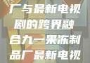 九一果冻制品厂与最新电视剧的跨界融合九一果冻制品厂最新电视剧姚晨
