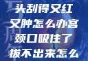 粗大的蘑菇头刮得又红又肿怎么办宫颈口吸住了拔不出来怎么办