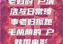 老妇的玥户清洁与日常琐事老妇擦她毛荫荫的玥户韩国电影