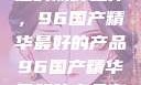 探索中国制造的巅峰之作，96国产精华最好的产品96国产精华最好的产品有哪些