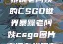 暴躁老阿姨的CSGO世界暴躁老阿姨csgo图片高清在线观看