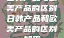 日韩产品与欧美产品的区别日韩产品和欧美产品的区别知乎