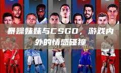 暴躁妹妹与CSGO，游戏内外的情感碰撞
