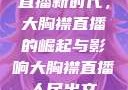 直播新时代，大胸襟直播的崛起与影响大胸襟直播人民出文