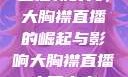直播新时代，大胸襟直播的崛起与影响大胸襟直播人民出文