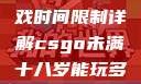 CSGO未满十八岁玩家游戏时间限制详解csgo未满十八岁能玩多久手游版安装包