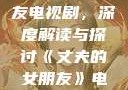 丈夫的女朋友电视剧，深度解读与探讨《丈夫的女朋友》电视剧在线观看