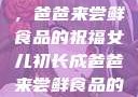 女儿初长成，爸爸来尝鲜食品的祝福女儿初长成爸爸来尝鲜食品的祝福 含义