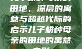 儿子耕种母亲的田地，深层的寓意与超越代际的启示儿子耕种母亲的田地的寓意电影