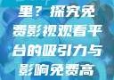 免费高清在线观看人数在哪里？探究免费影视观看平台的吸引力与影响免费高清在线观看人数在哪看
