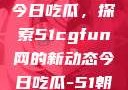 朝阳热心群众今日吃瓜，探索51cgfun网的新动态今日吃瓜-51朝阳群众往期