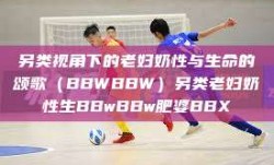 另类视角下的老妇奶性与生命的颂歌（BBWBBW）另类老妇奶性生BBwBBw肥婆BBX