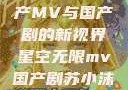 星空无限，国产MV与国产剧的新视界星空无限mv国产剧苏小沫是谁演的