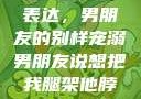 独特的情感表达，男朋友的别样宠溺男朋友说想把我腿架他脖子上,小说