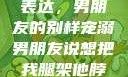 独特的情感表达，男朋友的别样宠溺男朋友说想把我腿架他脖子上,小说