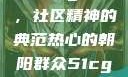 热心的朝阳群众51cgfun，社区精神的典范热心的朝阳群众51cgfun4青春有你