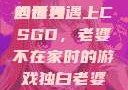 老婆不在家，一个人的寂寞与CSGO的世界
当孤独遇上CSGO，老婆不在家时的游戏独白老婆不在家一个人寂寞王者文案
