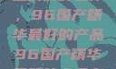 探索中国制造的巅峰之作，96国产精华最好的产品96国产精华最好的产品有哪些