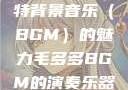 毛多多与独特背景音乐（BGM）的魅力毛多多BGM的演奏乐器介绍