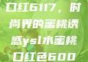 YSL水蜜桃口红6117，时尚界的蜜桃诱惑ysl水蜜桃口红色6004