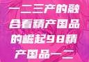 探索中国产业新篇章，从一二三产的融合看精产国品的崛起98精产国品一二三产区区别视频