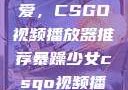 暴躁少女的挚爱，CSGO视频播放器推荐暴躁少女csgo视频播放器推荐免费