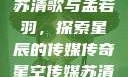 星空传媒下的苏清歌与孟若羽，探索星辰的传媒传奇星空传媒苏清歌孟若羽免费
