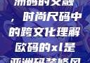欧码XL与亚洲码的交融，时尚尺码中的跨文化理解欧码的xl是亚洲码装修风格吗