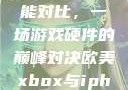 欧美Xbox与iPhone性能对比，一场游戏硬件的巅峰对决欧美xbox与iphone性能对比视频