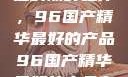 探索中国制造的巅峰之作，96国产精华最好的产品96国产精华最好的产品有哪些