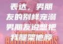 独特的情感表达，男朋友的别样宠溺男朋友说想把我腿架他脖子上,小说