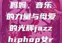 爵士嘻哈中的女Rapper妈妈，音乐的力量与母爱的光辉jazzhiphop女rapper妈妈 歌曲