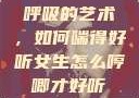 呼吸的艺术，如何喘得好听女生怎么哼唧才好听