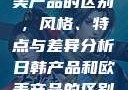 日韩产品与欧美产品的区别，风格、特点与差异分析日韩产品和欧美产品的区别知乎