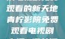 青柠影院，高清电视剧免费观看的新天地青柠影院免费观看电视剧高清8倩女销魂