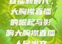 直播新时代，大胸襟直播的崛起与影响大胸襟直播人民出文