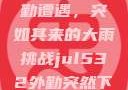 Jul532外勤遭遇，突如其来的大雨挑战jul532外勤突然下大雨爱弓凉