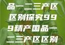 999精产国品一二三产区区别探究999精产国品一二三产区区别视频区