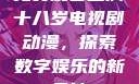 免费观看已满十八岁电视剧动漫，探索数字娱乐的新天地