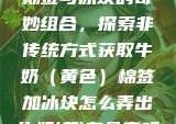 棉签与冰块的奇妙组合，探索非传统方式获取牛奶（黄色）棉签加冰块怎么弄出牛奶(黄)有危害吗