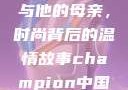 亚历山大·王与他的母亲，时尚背后的温情故事champion中国老妈