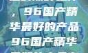 探索中国制造的巅峰之作，96国产精华最好的产品96国产精华最好的产品有哪些